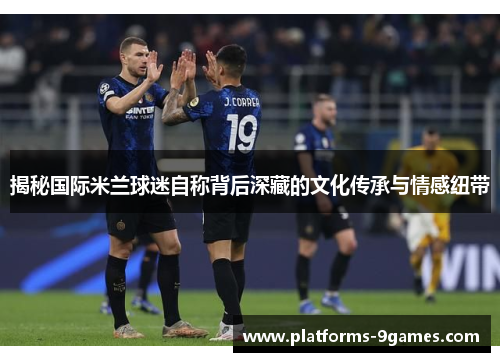 揭秘国际米兰球迷自称背后深藏的文化传承与情感纽带 揭秘国际米兰球迷自称背后深藏的文化传承与情感纽带